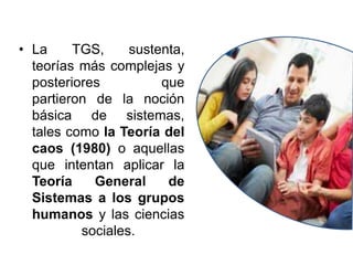 • La TGS, sustenta,
teorías más complejas y
posteriores que
partieron de la noción
básica de sistemas,
tales como la Teoría del
caos (1980) o aquellas
que intentan aplicar la
Teoría General de
Sistemas a los grupos
humanos y las ciencias
sociales.
 