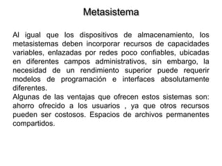 Metasistema
Al igual que los dispositivos de almacenamiento, los
metasistemas deben incorporar recursos de capacidades
variables, enlazadas por redes poco confiables, ubicadas
en diferentes campos administrativos, sin embargo, la
necesidad de un rendimiento superior puede requerir
modelos de programación e interfaces absolutamente
diferentes.
Algunas de las ventajas que ofrecen estos sistemas son:
ahorro ofrecido a los usuarios , ya que otros recursos
pueden ser costosos. Espacios de archivos permanentes
compartidos.
 