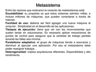 Metasistema
Entre las razones que motivaron la creación de metasistemas está:
Escalabilidad: su propósito es que estos sistemas admitan millas, e
incluso millones de máquinas, que pueden conectarse a través de
Internet .
Facilidad de uso: debería ser fácil agregar una nueva máquina al
conjunto . Simplicidad en el desarrollo de las aplicaciones .
Tiempos de ejecución: tiene que ver con los inconvenientes que
suelen tardar en solucionarse. Es necesario aplicar mecanismos de
puntos de control para asegurar que la cantidad de trabajo perdida
durante las fallas sea mínima.
Paralelismo adaptativo: el grupo de máquinas tiende a acercarse y
disminuir al ejecutar una aplicación. Por eso el metasistema debe
poder reasignar trabajos .
Heterogeneidad: implica arquitecturas diferentes. Disponibilidad y alto
rendimiento.
 