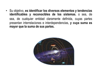 • Su objetivo, es identificar los diversos elementos y tendencias
identificables y reconocibles de los sistemas, o sea, de
sea, de cualquier entidad claramente definida, cuyas partes
presentan interrelaciones e interdependencias, y cuya suma es
mayor que la suma de sus partes.
 