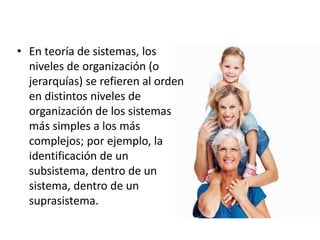 • En teoría de sistemas, los
niveles de organización (o
jerarquías) se refieren al orden
en distintos niveles de
organización de los sistemas
más simples a los más
complejos; por ejemplo, la
identificación de un
subsistema, dentro de un
sistema, dentro de un
suprasistema.
 