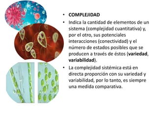 • COMPLEJIDAD
• Indica la cantidad de elementos de un
sistema (complejidad cuantitativa) y,
por el otro, sus potenciales
interacciones (conectividad) y el
número de estados posibles que se
producen a través de éstos (variedad,
variabilidad).
• La complejidad sistémica está en
directa proporción con su variedad y
variabilidad, por lo tanto, es siempre
una medida comparativa.
 