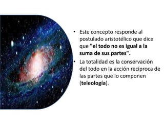 • Este concepto responde al
postulado aristotélico que dice
que "el todo no es igual a la
suma de sus partes".
• La totalidad es la conservación
del todo en la acción recíproca de
las partes que lo componen
(teleología).
 