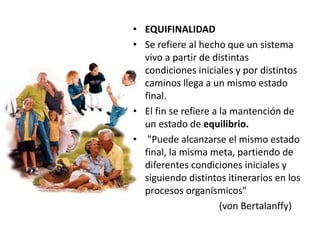 • EQUIFINALIDAD
• Se refiere al hecho que un sistema
vivo a partir de distintas
condiciones iniciales y por distintos
caminos llega a un mismo estado
final.
• El fin se refiere a la mantención de
un estado de equilibrio.
• "Puede alcanzarse el mismo estado
final, la misma meta, partiendo de
diferentes condiciones iniciales y
siguiendo distintos itinerarios en los
procesos organísmicos"
(von Bertalanffy)
 