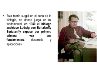 • Esta teoría surgió en el seno de la
biología, en donde juega un rol
fundamental, en 1950 el biólogo
austríaco Ludwig von Bertalanffy
Bertalanffy expuso por primera
primera vez sus
fundamentos, desarrollo y
aplicaciones.
 