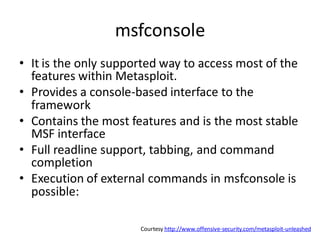 msfconsole
• It is the only supported way to access most of the
  features within Metasploit.
• Provides a console-based interface to the
  framework
• Contains the most features and is the most stable
  MSF interface
• Full readline support, tabbing, and command
  completion
• Execution of external commands in msfconsole is
  possible:

                      Courtesy http://www.offensive-security.com/metasploit-unleashed
 