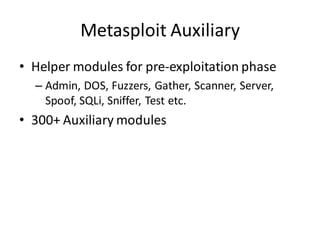 Metasploit Auxiliary
• Helper modules for pre-exploitation phase
  – Admin, DOS, Fuzzers, Gather, Scanner, Server,
    Spoof, SQLi, Sniffer, Test etc.
• 300+ Auxiliary modules
 