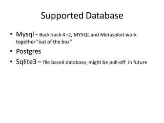Supported Database
• Mysql - BackTrack 4 r2, MYSQL and Metasploit work
  together "out of the box“
• Postgres
• Sqlite3 – file based database, might be pull-off   in future
 