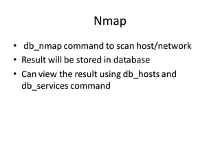 Nmap
• db_nmap command to scan host/network
• Result will be stored in database
• Can view the result using db_hosts and
  db_services command
 