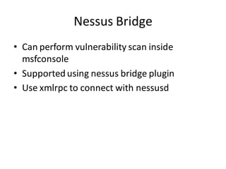 Nessus Bridge
• Can perform vulnerability scan inside
  msfconsole
• Supported using nessus bridge plugin
• Use xmlrpc to connect with nessusd
 