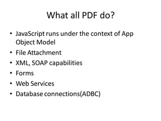 What all PDF do?
• JavaScript runs under the context of App
  Object Model
• File Attachment
• XML, SOAP capabilities
• Forms
• Web Services
• Database connections(ADBC)
 