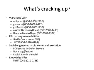 What’s cracking up?
• Vulnerable APIs
     – util.printf() (CVE-2008-2992)
     – getIcons() (CVE-2009-0927)
     – getAnnots() (CVE-20091492)
     – customDictionaryOpen() (CVE-2009-1493)
     – Doc.media.newPlayer (CVE-2009-4324)
•   File parsing vulnerabilities
     –   JBIG2( Over a dozen CVE)
     –    libTiff (CVE-2010-0188)
•   Social engineered arbit. command execution
     –   PDF escape by Didier Stevens
     –   Not a bug (feature)
     –   Exploitation in the wild
•   Embedded Files
     –   libTiff (CVE-2010-0188)
 