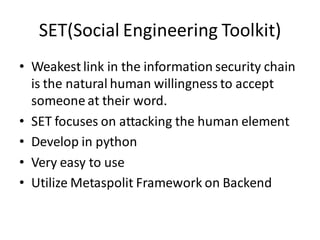 SET(Social Engineering Toolkit)
• Weakest link in the information security chain
  is the natural human willingness to accept
  someone at their word.
• SET focuses on attacking the human element
• Develop in python
• Very easy to use
• Utilize Metaspolit Framework on Backend
 
