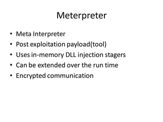 Meterpreter
•   Meta Interpreter
•   Post exploitation payload(tool)
•   Uses in-memory DLL injection stagers
•   Can be extended over the run time
•   Encrypted communication
 