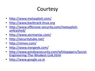 Courtesy
• http://www.metasploit.com/
• http://www.backtrack-linux.org
• http://www.offensive-security.com/metasploit-
  unleashed/
• http://www.secmaniac.com/
• http://securitytube.net/
• http://vimeo.com/
• http://www.irongeek.com/
• http://www.windowsecurity.com/whitepapers/Social-
  Engineering-The-Weakest-Link.html
• http://www.google.co.in
 