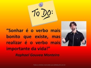 Todos os direitos reservados para @takeuchi.com.br 
“Sonhar é o verbo mais bonito que existe, mas realizar é o verbo mais importante da vida!” 
Raphael Gouvea Monteiro  