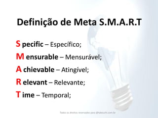 Definição de Meta S.M.A.R.T 
S pecific – Específico; 
M ensurable – Mensurável; 
A chievable – Atingível; 
R elevant – Relevante; 
T ime – Temporal; 
Todos os direitos reservados para @takeuchi.com.br  