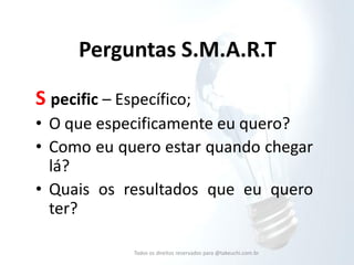 Perguntas S.M.A.R.T 
S pecific – Específico; 
•O que especificamente eu quero? 
•Como eu quero estar quando chegar lá? 
•Quais os resultados que eu quero ter? 
Todos os direitos reservados para @takeuchi.com.br  