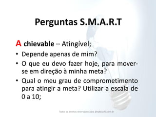 Perguntas S.M.A.R.T 
A chievable – Atingível; 
•Depende apenas de mim? 
•O que eu devo fazer hoje, para mover- se em direção à minha meta? 
•Qual o meu grau de comprometimento para atingir a meta? Utilizar a escala de 0 a 10; 
Todos os direitos reservados para @takeuchi.com.br  