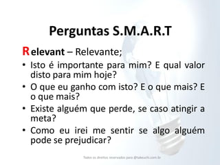 Perguntas S.M.A.R.T 
R elevant – Relevante; 
•Isto é importante para mim? E qual valor disto para mim hoje? 
•O que eu ganho com isto? E o que mais? E o que mais? 
•Existe alguém que perde, se caso atingir a meta? 
•Como eu irei me sentir se algo alguém pode se prejudicar? 
Todos os direitos reservados para @takeuchi.com.br  