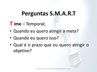 Perguntas S.M.A.R.T 
T ime – Temporal; 
•Quando eu quero atingir a meta? 
•Quando eu quero isso? 
•Qual é o prazo que eu quero atingir o objetivo? 
Todos os direitos reservados para @takeuchi.com.br  