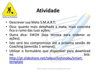 Atividade 
•Descrever sua Meta S.M.A.R.T; 
•Dica: quanto mais detalhada a meta, mais concreta fica o rumo das tuas ações; 
•Outra dica: 5W2H (boa técnica para ordenar as ações); 
•Utilizar o formulário que disponível para download no link: 
http://pt.slideshare.net/takeuchishinobu/smart- template 
Todos os direitos reservados para @takeuchi.com.br  