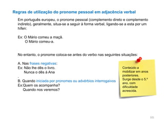 Regras de utilização do pronome pessoal em adjacência verbal
Em português europeu, o pronome pessoal (complemento direto e complemento
indireto), geralmente, situa-se a seguir à forma verbal, ligando-se a esta por um
hífen:
Ex: O Mário comeu a maçã.
O Mário comeu-a.

No entanto, o pronome coloca-se antes do verbo nas seguintes situações:
A. Nas frases negativas:
Ex: Não lhe dês o livro.
Nunca o dês à Ana
.
B. Quando iniciada por pronomes ou advérbios interrogaivos
Ex:Quem os acompanha?
Quando nos veremos?

Conteúdo a
mobilizar em anos
posteriores.
Surge desde o 5.º
ano, com
dificuldade
acrescida.

101

 