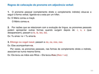 Regras de colocação do pronome em adjacência verbal:
1. O pronome pessoal (complemento direto e complemento indireto) situa-se a
seguir à forma verbal, ligando-se a esta por um hífen.
Ex: O Mário comeu a maçã.
O Mário comeu-a.
2. Por razões que se relacionam com a evolução da língua, os pronomes pessoais
podem apresentar outras formas quando surgem depois de: r, s, z (que
desaparecem), passam a lo, la, los, las.
Ex: Tu amas +a = Tu ama-la.
3. Ditongo ou vogal nasal, passam a no, na, nos, nas.
Ex: Elas acompanham-na.

3. Por vezes, os pronomes pessoais, nas formas de complemento direto e indireto,
associam-se numa mesma forma.
Ex: Ela lavou as mãos aos filhos – Ela lavou-lhas (lhes + as)

102

 