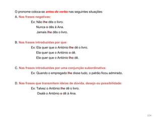 O pronome coloca-se antes do verbo nas seguintes situações:
A. Nas frases negativas:
Ex: Não lhe dês o livro.
Nunca o dês à Ana.
Jamais lhe dês o livro.
B. Nas frases introduzidas por que:
Ex: Ela quer que o António lhe dê o livro.

Ela quer que o António o dê.
Ela quer que o António lho dê.
C. Nas frases introduzidas por uma conjunção subordinativa:
Ex: Quando o empregado lhe disse tudo, o patrão ficou admirado.
D. Nas frases que transmitem ideias de dúvida, desejo ou possibilidade:
Ex: Talvez o António lhe dê o livro.
Oxalá o António o dê à Ana.

104

 