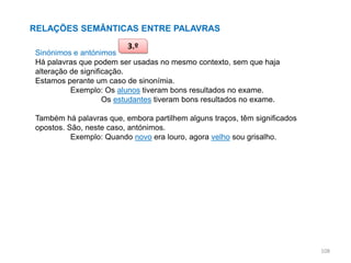 RELAÇÕES SEMÂNTICAS ENTRE PALAVRAS
3.º

Sinónimos e antónimos
Há palavras que podem ser usadas no mesmo contexto, sem que haja
alteração de significação.
Estamos perante um caso de sinonímia.
Exemplo: Os alunos tiveram bons resultados no exame.
Os estudantes tiveram bons resultados no exame.
Também há palavras que, embora partilhem alguns traços, têm significados
opostos. São, neste caso, antónimos.
Exemplo: Quando novo era louro, agora velho sou grisalho.

108

 