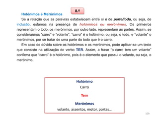 8.º

Holónimos e Merónimos
Se a relação que as palavras estabelecem entre si é de parte/todo, ou seja, de
inclusão, estamos na presença de holónimos ou merónimos. Os primeiros
representam o todo; os merónimos, por outro lado, representam as partes. Assim, se
considerarmos “carro” e “volante”, “carro” é o holónimo, ou seja, o todo, e “volante” o
merónimos, por se tratar de uma parte do todo que é o carro.
Em caso de dúvida sobre os holónimos e os merónimos, pode aplicar-se um teste
que consiste na utilização do verbo TER. Assim, a frase “o carro tem um volante”
confirma que “carro” é o holónimo, pois é o elemento que possui o volante, ou seja, o
merónimo.

Holónimo
Carro
Tem
Merónimos
volante, assentos, motor, portas…
109

 