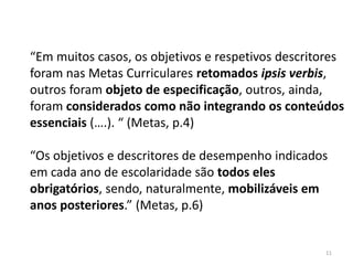 “Em muitos casos, os objetivos e respetivos descritores
foram nas Metas Curriculares retomados ipsis verbis,
outros foram objeto de especificação, outros, ainda,
foram considerados como não integrando os conteúdos
essenciais (….). “ (Metas, p.4)
“Os objetivos e descritores de desempenho indicados
em cada ano de escolaridade são todos eles
obrigatórios, sendo, naturalmente, mobilizáveis em
anos posteriores.” (Metas, p.6)

11

 
