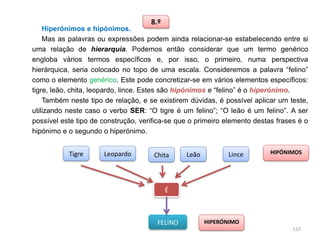 8.º

Hiperónimos e hipónimos.
Mas as palavras ou expressões podem ainda relacionar-se estabelecendo entre si
uma relação de hierarquia. Podemos então considerar que um termo genérico
engloba vários termos específicos e, por isso, o primeiro, numa perspectiva
hierárquica, seria colocado no topo de uma escala. Consideremos a palavra “felino”
como o elemento genérico. Este pode concretizar-se em vários elementos específicos:
tigre, leão, chita, leopardo, lince. Estes são hipónimos e “felino” é o hiperónimo.
Também neste tipo de relação, e se existirem dúvidas, é possível aplicar um teste,
utilizando neste caso o verbo SER: “O tigre é um felino”; “O leão é um felino”. A ser
possível este tipo de construção, verifica-se que o primeiro elemento destas frases é o
hipónimo e o segundo o hiperónimo.

Tigre

Leopardo

Chita

Leão

Lince

HIPÓNIMOS

É

FELINO

HIPERÓNIMO
110

 