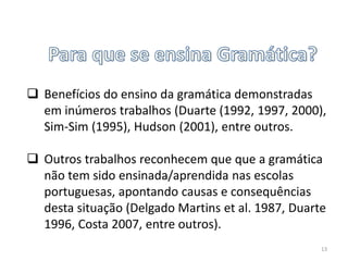  Benefícios do ensino da gramática demonstradas
em inúmeros trabalhos (Duarte (1992, 1997, 2000),
Sim-Sim (1995), Hudson (2001), entre outros.
 Outros trabalhos reconhecem que que a gramática
não tem sido ensinada/aprendida nas escolas
portuguesas, apontando causas e consequências
desta situação (Delgado Martins et al. 1987, Duarte
1996, Costa 2007, entre outros).
13

 