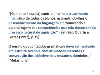 “[Compete à escola] contribuir para o crescimento
linguístico de todos os alunos, estimulando-lhes o
desenvolvimento da linguagem e promovendo a
aprendizagem das competências que não decorrem do
processo natural de aquisição”. (Sim-Sim, Duarte e
Ferraz (1997), p.35)
O ensino dos conteúdos gramaticais deve ser realizado
em estreita sintonia com atividades inerentes à
consecução dos objetivos dos restantes domínios. “
(Metas, p. 6)
14

 