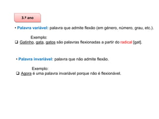 3.º ano
• Palavra variável: palavra que admite flexão (em género, número, grau, etc.).
Exemplo:
 Gatinho, gata, gatos são palavras flexionadas a partir do radical [gat].

• Palavra invariável: palavra que não admite flexão.
Exemplo:
 Agora é uma palavra invariável porque não é flexionável.

 
