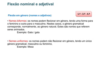 Flexão nominal e adjetival
Flexão em género (nomes e adjetivos)

1.º - 3.º - 4.º

• Nomes biformes: os nomes podem flexionar em género, tendo uma forma para
o feminino e outra para o masculino. Nestes casos, o género gramatical
corresponde, normalmente, ao género natural. Estes são nomes que referem
seres animados.
Exemplo: Gato / gata

• Nomes uniformes: os nomes podem não flexionar em género, tendo um único
género gramatical, masculino ou feminino.
Exemplo: Mesa

 