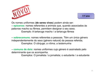 Os nomes uniformes (de seres vivos) podem ainda ser:
– epicenos: nomes referentes a animais que, quando associados às
palavras macho ou fêmea, permitem designar o seu sexo;
Exemplo: A tartaruga macho / a tartaruga fêmea
– sobrecomuns: nomes referentes a pessoas. Têm um único género
independentemente do sexo (género natural) da pessoa referida;
Exemplos: O cônjuge; a vítima; a testemunha

– comuns de dois: nomes uniformes cujo género é assinalado pelo
determinante que os acompanha.
Exemplos: O jornalista / a jornalista; o estudante / a estudante

21

 