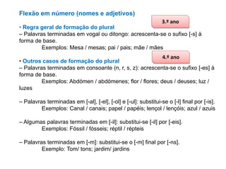 Flexão em número (nomes e adjetivos)
3.º ano

• Regra geral de formação do plural
– Palavras terminadas em vogal ou ditongo: acrescenta-se o sufixo [-s] à
forma de base.
Exemplos: Mesa / mesas; pai / pais; mãe / mães
4.º ano
• Outros casos de formação do plural
– Palavras terminadas em consoante (n, r, s, z): acrescenta-se o sufixo [-es] à
forma de base.
Exemplos: Abdómen / abdómenes; flor / flores; deus / deuses; luz /
luzes
– Palavras terminadas em [-al], [-el], [-ol] e [-ul]: substitui-se o [-l] final por [-is].
Exemplos: Canal / canais; papel / papéis; lençol / lençóis; azul / azuis
– Algumas palavras terminadas em [-il]: substitui-se [-il] por [-eis].
Exemplos: Fóssil / fósseis; réptil / répteis
– Palavras terminadas em [-m]: substitui-se o [-m] final por [-ns].
Exemplo: Tom/ tons; jardim/ jardins

 