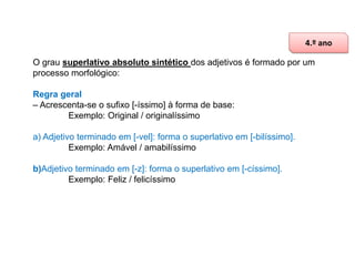 4.º ano
O grau superlativo absoluto sintético dos adjetivos é formado por um
processo morfológico:
Regra geral
– Acrescenta-se o sufixo [-íssimo] à forma de base:
Exemplo: Original / originalíssimo
a) Adjetivo terminado em [-vel]: forma o superlativo em [-bilíssimo].
Exemplo: Amável / amabilíssimo
b)Adjetivo terminado em [-z]: forma o superlativo em [-císsimo].
Exemplo: Feliz / felicíssimo

 