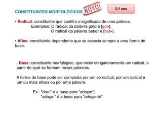 CONSTITUINTES MORFOLÓGICOS

5.º ano

• Radical: constituinte que contém o significado de uma palavra.
Exemplos: O radical da palavra gato é [gat-].
O radical da palavra beber é [beb-].
• Afixo: constituinte dependente que se associa sempre a uma forma de
base.

. Base: constituinte morfológico, que inclui obrigatoriamente um radical, a
partir do qual se formam novas palavras.
A forma de base pode ser composta por um só radical, por um radical e
um ou mais afixos ou por uma palavra.
Ex.: "doc-" é a base para "adoçar";
"adoça-" é a base para "adoçante".

 