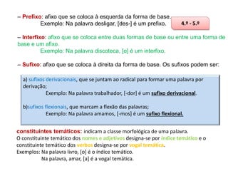– Prefixo: afixo que se coloca à esquerda da forma de base.
Exemplo: Na palavra desligar, [des-] é um prefixo.

4.º - 5.º

– Interfixo: afixo que se coloca entre duas formas de base ou entre uma forma de
base e um afixo.
Exemplo: Na palavra discoteca, [o] é um interfixo.
– Sufixo: afixo que se coloca à direita da forma de base. Os sufixos podem ser:
a) sufixos derivacionais, que se juntam ao radical para formar uma palavra por
derivação;
Exemplo: Na palavra trabalhador, [-dor] é um sufixo derivacional.

b)sufixos flexionais, que marcam a flexão das palavras;
Exemplo: Na palavra amamos, [-mos] é um sufixo flexional.
constituintes temáticos: indicam a classe morfológica de uma palavra.
O constituinte temático dos nomes e adjetivos designa-se por índice temático e o
constituinte temático dos verbos designa-se por vogal temática.
Exemplos: Na palavra livro, [o] é o índice temático.
Na palavra, amar, [a] é a vogal temática.

 