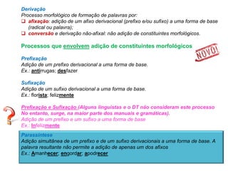 Derivação
Processo morfológico de formação de palavras por:
 afixação: adição de um afixo derivacional (prefixo e/ou sufixo) a uma forma de base
(radical ou palavra);
 conversão e derivação não-afixal: não adição de constituintes morfológicos.

Processos que envolvem adição de constituintes morfológicos
Prefixação
Adição de um prefixo derivacional a uma forma de base.
Ex.: antirrugas; desfazer
Sufixação
Adição de um sufixo derivacional a uma forma de base.
Ex.: florista; felizmente
Prefixação e Sufixação (Alguns linguistas e o DT não consideram este processo
No entanto, surge, na maior parte dos manuais e gramáticas).
Adição de um prefixo e um sufixo a uma forma de base
Ex.: Infelizmente
Parassíntese
Adição simultânea de um prefixo e de um sufixo derivacionais a uma forma de base. A
palavra resultante não permite a adição de apenas um dos afixos
Ex.: Amanhecer; engordar; apodrecer

 