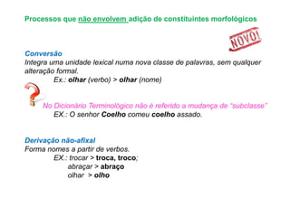 Processos que não envolvem adição de constituintes morfológicos

Conversão
Integra uma unidade lexical numa nova classe de palavras, sem qualquer
alteração formal.
Ex.: olhar (verbo) > olhar (nome)
No Dicionário Terminológico não é referido a mudança de “subclasse”
EX.: O senhor Coelho comeu coelho assado.

Derivação não-afixal
Forma nomes a partir de verbos.
EX.: trocar > troca, troco;
abraçar > abraço
olhar > olho

 