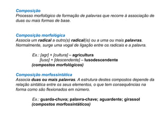 Composição
Processo morfológico de formação de palavras que recorre à associação de
duas ou mais formas de base.

Composição morfológica
Associa um radical a outro(s) radical(is) ou a uma ou mais palavras.
Normalmente, surge uma vogal de ligação entre os radicais e a palavra.
Ex.: [agr] + [cultura] – agricultura
[luso] + [descendente] – lusodescendente
(compostos morfológicos)
Composição morfossintática
Associa duas ou mais palavras. A estrutura destes compostos depende da
relação sintática entre os seus elementos, o que tem consequências na
forma como são flexionados em número.
Ex.: guarda-chuva; palavra-chave; aguardente; girassol
(compostos morfossintáticos)

 