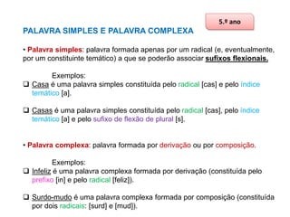 5.º ano

PALAVRA SIMPLES E PALAVRA COMPLEXA
• Palavra simples: palavra formada apenas por um radical (e, eventualmente,
por um constituinte temático) a que se poderão associar sufixos flexionais.
Exemplos:
 Casa é uma palavra simples constituída pelo radical [cas] e pelo índice
temático [a].

 Casas é uma palavra simples constituída pelo radical [cas], pelo índice
temático [a] e pelo sufixo de flexão de plural [s].
• Palavra complexa: palavra formada por derivação ou por composição.
Exemplos:
 Infeliz é uma palavra complexa formada por derivação (constituída pelo
prefixo [in] e pelo radical [feliz]).

 Surdo-mudo é uma palavra complexa formada por composição (constituída
por dois radicais: [surd] e [mud]).

 