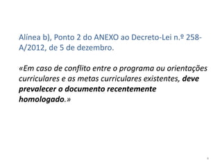Alínea b), Ponto 2 do ANEXO ao Decreto-Lei n.º 258A/2012, de 5 de dezembro.
«Em caso de conflito entre o programa ou orientações
curriculares e as metas curriculares existentes, deve
prevalecer o documento recentemente
homologado.»

4

 