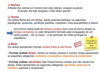  Número
A flexão dos verbos em número tem dois valores: singular ou plural.
Exemplo: Ele fala (singular) / Eles falam (plural)
 Tempo
Os verbos flexionam em tempo, sendo possível distinguir os seguintes
paradigmas: presente, pretérito (perfeito, imperfeito, mais-que-perfeito) e futuro.
Uma forma verbal pode ter tempos simples (com uma só forma verbal) ou
tempos compostos (o valor temporal é formado pela conjugação de um
verbo auxiliar – ter ou haver – e do particípio do verbo principal ou
copulativo).
 Modo
Os verbos apresentam formas verbais finitas e não-finitas.

Conteúdos a
mobilizar em
anos
posteriores

• Formas verbais finitas: variam em tempo, pessoa e número. Estas apresentam
as seguintes categorias: indicativo, conjuntivo, imperativo e condicional.
• Formas verbais não-finitas (não finitas):formas verbais que não variam em
tempo. Estas apresentam as seguintes categorias: gerúndio, particípio e
infinitivo (pessoal e impessoal).

 