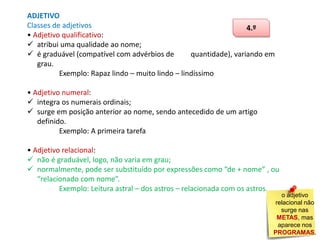 ADJETIVO
Classes de adjetivos
4.º
• Adjetivo qualificativo:
 atribui uma qualidade ao nome;
 é graduável (compatível com advérbios de
quantidade), variando em
grau.
Exemplo: Rapaz lindo – muito lindo – lindíssimo
• Adjetivo numeral:
 integra os numerais ordinais;
 surge em posição anterior ao nome, sendo antecedido de um artigo
definido.
Exemplo: A primeira tarefa
• Adjetivo relacional:
 não é graduável, logo, não varia em grau;
 normalmente, pode ser substituído por expressões como “de + nome” , ou
“relacionado com nome”.
Exemplo: Leitura astral – dos astros – relacionada com os astros.

o adjetivo
relacional não
surge nas
METAS, mas
aparece nos
PROGRAMAS.

 
