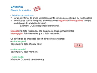 ADVÉRBIO
Classes de advérbios
• Advérbio de predicado:
 surge no interior do grupo verbal (enquanto complemento oblíquo ou modificador).
 Identifica-se por ser integrado em construções negativas e interrogativas (no que
se distingue do advérbio de frase).
Exemplo: O João respondeu claramente.
Negação: O João respondeu não claramente (mas confusamente).
Interrogação: Foi claramente que o João respondeu?
Os advérbios de predicado podem ter diferentes valores:
– valor temporal;
(Exemplo: O João chegou hoje.)
– valor espacial;
(Exemplo: O João mora ali.)

– valor modal.
(Exemplo: O João lê calmamente.)

5.º

 